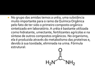  No grupo das amidas temos a uréia, uma substância
muito importante para o ramo da Química Orgânica
pelo fato de ter sido o primeiro composto orgânico
sintetizado em laboratório. A uréia é bastante utilizada
como hidratante, umectante, fertilizantes agrícolas e na
síntese de outros compostos orgânicos. No organismo,
ela é produzida através do metabolismo das proteínas e,
devido à sua toxidade, eliminada na urina. Fórmula
estrutural:
 