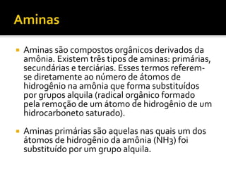  Aminas são compostos orgânicos derivados da
amônia. Existem três tipos de aminas: primárias,
secundárias e terciárias. Esses termos referem-
se diretamente ao número de átomos de
hidrogênio na amônia que forma substituídos
por grupos alquila (radical orgânico formado
pela remoção de um átomo de hidrogênio de um
hidrocarboneto saturado).
 Aminas primárias são aquelas nas quais um dos
átomos de hidrogênio da amônia (NH3) foi
substituído por um grupo alquila.
 