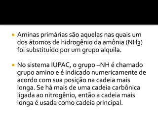  Aminas primárias são aquelas nas quais um
dos átomos de hidrogênio da amônia (NH3)
foi substituído por um grupo alquila.
 No sistema IUPAC, o grupo –NH é chamado
grupo amino e é indicado numericamente de
acordo com sua posição na cadeia mais
longa. Se há mais de uma cadeia carbônica
ligada ao nitrogênio, então a cadeia mais
longa é usada como cadeia principal.
 