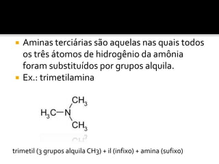  Aminas terciárias são aquelas nas quais todos
os três átomos de hidrogênio da amônia
foram substituídos por grupos alquila.
 Ex.: trimetilamina
trimetil (3 grupos alquila CH3) + il (infixo) + amina (sufixo)
 