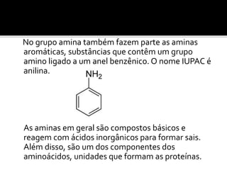 No grupo amina também fazem parte as aminas
aromáticas, substâncias que contêm um grupo
amino ligado a um anel benzênico. O nome IUPAC é
anilina.
As aminas em geral são compostos básicos e
reagem com ácidos inorgânicos para formar sais.
Além disso, são um dos componentes dos
aminoácidos, unidades que formam as proteínas.
 