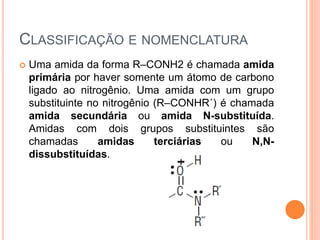 CLASSIFICAÇÃO E NOMENCLATURA
 Uma amida da forma R–CONH2 é chamada amida
primária por haver somente um átomo de carbono
ligado ao nitrogênio. Uma amida com um grupo
substituinte no nitrogênio (R–CONHR´) é chamada
amida secundária ou amida N-substituída.
Amidas com dois grupos substituintes são
chamadas amidas terciárias ou N,N-
dissubstituídas.
 
