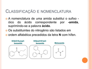 CLASSIFICAÇÃO E NOMENCLATURA
 A nomenclatura de uma amida substitui o sufixo -
óico do ácido correspondente por -amida,
suprimindo-se a palavra ácido.
 Os substituintes do nitrogênio são listados em
 ordem alfabética precedidos da letra N com hífen.
 