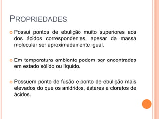 PROPRIEDADES
 Possui pontos de ebulição muito superiores aos
dos ácidos correspondentes, apesar da massa
molecular ser aproximadamente igual.
 Em temperatura ambiente podem ser encontradas
em estado sólido ou líquido.
 Possuem ponto de fusão e ponto de ebulição mais
elevados do que os anidridos, ésteres e cloretos de
ácidos.
 