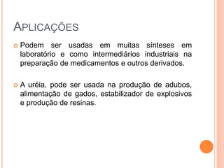 APLICAÇÕES
 Podem ser usadas em muitas sínteses em
laboratório e como intermediários industriais na
preparação de medicamentos e outros derivados.
 A uréia, pode ser usada na produção de adubos,
alimentação de gados, estabilizador de explosivos
e produção de resinas.
 