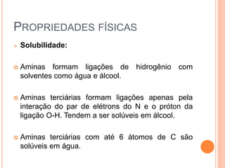 PROPRIEDADES FÍSICAS
 Solubilidade:
 Aminas formam ligações de hidrogênio com
solventes como água e álcool.
 Aminas terciárias formam ligações apenas pela
interação do par de elétrons do N e o próton da
ligação O-H. Tendem a ser solúveis em álcool.
 Aminas terciárias com até 6 átomos de C são
solúveis em água.
 