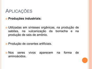 APLICAÇÕES
 Produções industriais:
 Utilizadas em sínteses orgânicas, na produção de
sabões, na vulcanização da borracha e na
produção de sais de amônio.
 Produção de corantes artificiais.
 Nos seres vivos aparecem na forma de
aminoácidos.
 