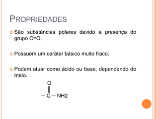 PROPRIEDADES
 São substâncias polares devido à presença do
grupo C=O.
 Possuem um caráter básico muito fraco.
 Podem atuar como ácido ou base, dependendo do
meio.
O
║
─ C ─ NH2
 