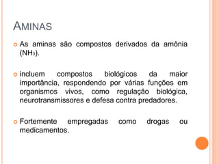AMINAS
 As aminas são compostos derivados da amônia
(NH3).
 incluem compostos biológicos da maior
importância, respondendo por várias funções em
organismos vivos, como regulação biológica,
neurotransmissores e defesa contra predadores.
 Fortemente empregadas como drogas ou
medicamentos.
 