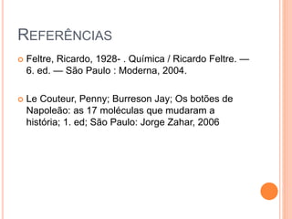 REFERÊNCIAS
 Feltre, Ricardo, 1928- . Química / Ricardo Feltre. —
6. ed. — São Paulo : Moderna, 2004.
 Le Couteur, Penny; Burreson Jay; Os botões de
Napoleão: as 17 moléculas que mudaram a
história; 1. ed; São Paulo: Jorge Zahar, 2006
 