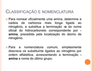 CLASSIFICAÇÃO E NOMENCLATURA
 Para nomear oficialmente uma amina, determine a
cadeia de carbonos mais longa ligada ao
nitrogênio, e substitua a terminação -o do nome
oficial do hidrocarboneto correspondente por -
amina, precedida pela localização do átomo de
nitrogênio.
 Para a nomenclatura comum, simplesmente
descreva os substituinte ligados ao nitrogênio por
ordem alfabética, acrescentando a terminação -
amina a nome do último grupo.
 
