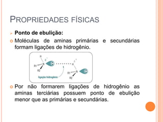 PROPRIEDADES FÍSICAS
 Ponto de ebulição:
 Moléculas de aminas primárias e secundárias
formam ligações de hidrogênio.
 Por não formarem ligações de hidrogênio as
aminas terciárias possuem ponto de ebulição
menor que as primárias e secundárias.
 