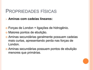 PROPRIEDADES FÍSICAS
 Aminas com cadeias lineares:
 Forças de London + ligações de hidrogênio.
 Maiores pontos de ebulição.
 Aminas secundárias geralmente possuem cadeias
mais curtas, apresentando perda nas forças de
London.
 Aminas secundárias possuem pontos de ebulição
menores que primárias.
 