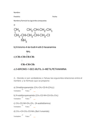 Nombre:
Paralelo: Fecha:
Nombre yformule lossiguientescompuestos
a)
b) 6-bromo-4-ter-butil-4-etil-2-hexanamina
NH2
c) CH3-CH-CH-CH3
CH3-CH-CH3
d) 5-BROMO-1-SEC-BUTIL-3--METILPETANAMINA
2.- Decida si son verdaderas o falsas las siguientes relaciones entre el
nombre y la fórmula que se propone:
a) Dimetilpropanamida {CH3-CH2-CO-N-(CH3)2}
Verdadero Falso
b) N-acetilpropanoamida {CH3-CO-NH-CO-CH2-CH3}
Verdadero Falso
c) CH3-CO-NH-CH2-CH3 {N-acetiletilamina}
Verdadero Falso
d) CH2=CH-CH2-CO-NH2 {But-3-enamida}
Verdadero Falso
 