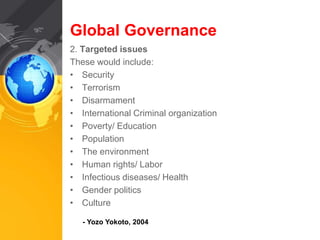 Global Governance 
2. Targeted issues 
These would include: 
• Security 
• Terrorism 
• Disarmament 
• International Criminal organization 
• Poverty/ Education 
• Population 
• The environment 
• Human rights/ Labor 
• Infectious diseases/ Health 
• Gender politics 
• Culture 
- Yozo Yokoto, 2004 
 