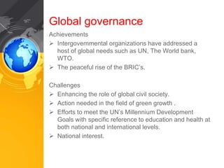 Global governance 
Achievements 
 Intergovernmental organizations have addressed a 
host of global needs such as UN, The World bank, 
WTO. 
 The peaceful rise of the BRIC’s. 
Challenges 
 Enhancing the role of global civil society. 
 Action needed in the field of green growth . 
 Efforts to meet the UN’s Millennium Development 
Goals with specific reference to education and health at 
both national and international levels. 
 National interest. 
 