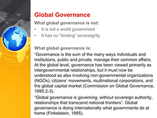Global Governance 
What global governance is not: 
• It is not a world government 
• It has no “binding” sovereignty 
What global governance is: 
“Governance is the sum of the many ways individuals and 
institutions, public and private, manage their common affairs. 
At the global level, governance has been viewed primarily as 
intergovernmental relationships, but it must now be 
understood as also involving non-governmental organizations 
(NGOs), citizens’ movements, multinational corporations, and 
the global capital market (Commission on Global Governance, 
1995:2-3). 
“Global governance is governing, without sovereign authority, 
relationships that transcend national frontiers”. Global 
governance is doing internationally what governments do at 
home (Finkelstein, 1995). 
 