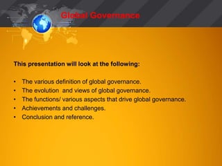 Global Governance 
This presentation will look at the following: 
• The various definition of global governance. 
• The evolution and views of global governance. 
• The functions/ various aspects that drive global governance. 
• Achievements and challenges. 
• Conclusion and reference. 
 