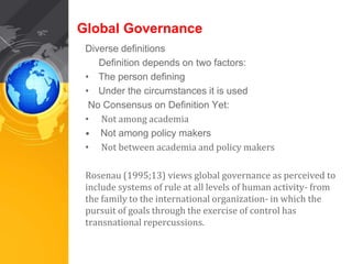 Global Governance 
Diverse definitions 
Definition depends on two factors: 
• The person defining 
• Under the circumstances it is used 
No Consensus on Definition Yet: 
• Not among academia 
• Not among policy makers 
• Not between academia and policy makers 
Rosenau (1995;13) views global governance as perceived to 
include systems of rule at all levels of human activity- from 
the family to the international organization- in which the 
pursuit of goals through the exercise of control has 
transnational repercussions. 
 