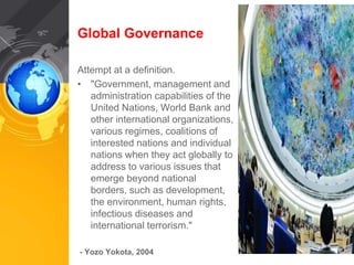 Global Governance 
Attempt at a definition. 
• "Government, management and 
administration capabilities of the 
United Nations, World Bank and 
other international organizations, 
various regimes, coalitions of 
interested nations and individual 
nations when they act globally to 
address to various issues that 
emerge beyond national 
borders, such as development, 
the environment, human rights, 
infectious diseases and 
international terrorism." 
- Yozo Yokota, 2004 
 