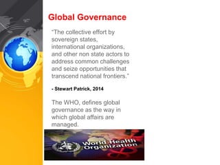 Global Governance 
“The collective effort by 
sovereign states, 
international organizations, 
and other non state actors to 
address common challenges 
and seize opportunities that 
transcend national frontiers.” 
- Stewart Patrick, 2014 
The WHO, defines global 
governance as the way in 
which global affairs are 
managed. 
 