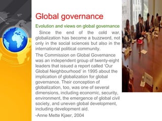 Global governance 
Evolution and views on global governance 
Since the end of the cold war, 
globalization has become a buzzword, not 
only in the social sciences but also in the 
international political community. 
The Commission on Global Governance 
was an independent group of twenty-eight 
leaders that issued a report called ‘Our 
Global Neighbourhood’ in 1995 about the 
implication of globalization for global 
governance. Their conception of 
globalization, too, was one of several 
dimensions, including economic, security, 
environment, the emergence of global civil 
society, and uneven global development, 
including development aid. 
-Anne Mette Kjaer, 2004 
 