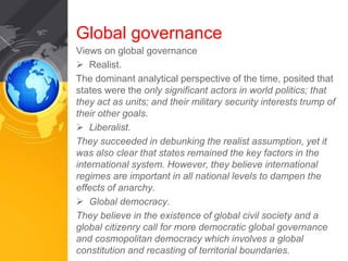Global governance 
Views on global governance 
 Realist. 
The dominant analytical perspective of the time, posited that 
states were the only significant actors in world politics; that 
they act as units; and their military security interests trump of 
their other goals. 
 Liberalist. 
They succeeded in debunking the realist assumption, yet it 
was also clear that states remained the key factors in the 
international system. However, they believe international 
regimes are important in all national levels to dampen the 
effects of anarchy. 
 Global democracy. 
They believe in the existence of global civil society and a 
global citizenry call for more democratic global governance 
and cosmopolitan democracy which involves a global 
constitution and recasting of territorial boundaries. 
 