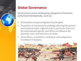 Global Governance 
Governance covers overlapping categories of functions 
performed internationally, such as: 
• Formulation and promulgation of principles. 
• Promotion of consensual knowledge affecting the general 
international order, regional orders, particular issues on 
the international agenda, and efforts to influence the 
domestic rules and behaviour of states. 
• Good offices, conciliation, mediation, and compulsory 
resolution of disputes. 
 