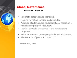 Global Governance 
Functions Continued 
• Information creation and exchange. 
• Regime formation, tending, and execution. 
• Adoption of rules, codes, and regulations; allocation of 
material and program resources. 
• Provision of technical assistance and development 
programs 
• Relief, humanitarian, emergency, and disaster activities. 
• Maintenance of peace and order. 
- Finkelstein, 1995. 
 