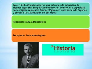 En el 1948, Ahlquist observo dos patrones de actuación de
algunos agonistas simpaticomiméticos en cuanto a su capacidad
para originar repuestas farmacológicas en unas series de órganos
y propuso la clasificación en dos tipos:

Receptores alfa adrenérgicos

Receptores beta adrenérgicos

*Historia

 