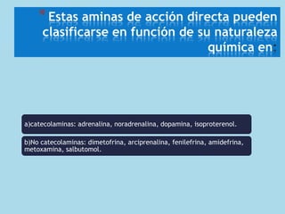 * Estas aminas de acción directa pueden

clasificarse en función de su naturaleza
química en

a)catecolaminas: adrenalina, noradrenalina, dopamina, isoproterenol.
b)No catecolaminas: dimetofrina, arciprenalina, fenilefrina, amidefrina,
metoxamina, salbutomol.

 