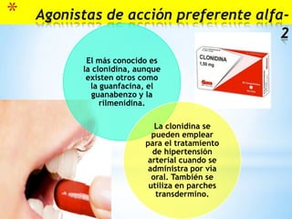 *

Agonistas de acción preferente alfa2
El más conocido es
la clonidina, aunque
existen otros como
la guanfacina, el
guanabenzo y la
rilmenidina.
La clonidina se
pueden emplear
para el tratamiento
de hipertensión
arterial cuando se
administra por vía
oral. También se
utiliza en parches
transdermino.

 