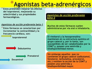 *Agonistas beta-adrenérgicos

* Estos pretenden mejorar los efectos
del isoprotenol, mejorando su
selectividad y sus propiedades
farmacológicas.

Agonistas de acción preferente beta-1

* Estos fármacos se caracterizan por

Agonistas de acción preferente
beta-2
Muchos de estos fármacos suelen
administrarse por vía oral e inhalatoria.

incrementar la contractilidad y la
frecuencia cardiaca, son:
Isoproterenol

Dobutamina

Prenaterol
Doxaminol

El rimiterol y la hexoprenalina
mantienen en su estructura química el
grupo catecol y, por lo tanto, son
susceptibles de ser catabolizados por la
COMT y, poseen una semivida y
biodisponibilidad menor.
Sin embargo aquellos que no
contienen el grupo catecol (salbutamol,
fenoterol, terbutalina, procaterol,
etc.) resisten la acción de la COMT y
poseen una semivida y
biodisponibilidad mayor.

 