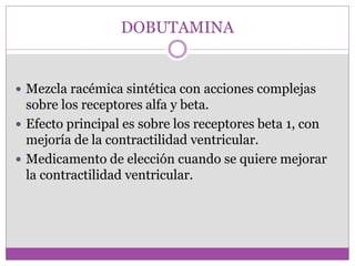 DOBUTAMINA
 Mezcla racémica sintética con acciones complejas
sobre los receptores alfa y beta.
 Efecto principal es sobre los receptores beta 1, con
mejoría de la contractilidad ventricular.
 Medicamento de elección cuando se quiere mejorar
la contractilidad ventricular.
 
