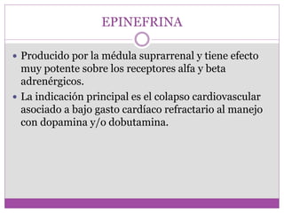 EPINEFRINA
 Producido por la médula suprarrenal y tiene efecto
muy potente sobre los receptores alfa y beta
adrenérgicos.
 La indicación principal es el colapso cardiovascular
asociado a bajo gasto cardíaco refractario al manejo
con dopamina y/o dobutamina.
 