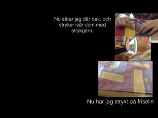 Nu särar jag där bak, och
stryker isär dom med
strykgärn.
Nu har jag strykt på friselin
 