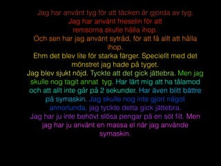 Jag har använt tyg för att täcken är gjorda av tyg.
Jag har använt frieselin för att
remsorna skulle hålla ihop.
Och sen har jag använt sytråd, för att få allt att hålla
ihop.
Ehm det blev lite för starka färger. Speciellt med det
mönstret jag hade på tyget.
Jag blev sjukt nöjd. Tyckte att det gick jättebra. Men jag
skulle nog tagit annat tyg. Har lärt mig att ha tålamod
och att allt inte går på 2 sekunder. Har även blitt bättre
på symaskin. Jag skulle nog inte gjort något
annorlunda, jag tyckte detta gick jättebra.
Jag har ju inte behövt slösa pengar på en söt ﬁlt. Men
jag har ju använt en massa el när jag använde
symaskin.
 