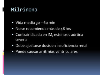 Milrinona
 Vida media 30 – 60 min
 No se recomienda más de 48 hrs
 Contraindicada en IM, estenosis aórtica
severa
 Debe ajustarse dosis en insuficiencia renal
 Puede causar arritmias ventriculares
 