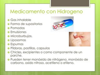 Medicamento con Hidrogeno
 Gas inhalable
 Forma de supositorios
 Pomadas
 Emulsiones
 Microburbujas,
 Liposomas
 Espumas
 Píldoras, pastillas, capsulas
 Chicles, excipientes o como componente de un
parche.
 Pueden tener monóxido de nitrógeno, monóxido de
carbono, oxido nitroso, acetileno o etileno.
 