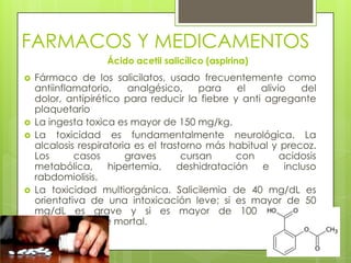 FARMACOS Y MEDICAMENTOS
Ácido acetil salicílico (aspirina)
 Fármaco de los salicilatos, usado frecuentemente como
antiinflamatorio, analgésico, para el alivio del
dolor, antipirético para reducir la fiebre y anti agregante
plaquetario
 La ingesta toxica es mayor de 150 mg/kg.
 La toxicidad es fundamentalmente neurológica. La
alcalosis respiratoria es el trastorno más habitual y precoz.
Los casos graves cursan con acidosis
metabólica, hipertemia, deshidratación e incluso
rabdomiolisis.
 La toxicidad multiorgánica. Salicilemia de 40 mg/dL es
orientativa de una intoxicación leve; si es mayor de 50
mg/dL es grave y si es mayor de 100 mg/dL es
potencialmente mortal.
 