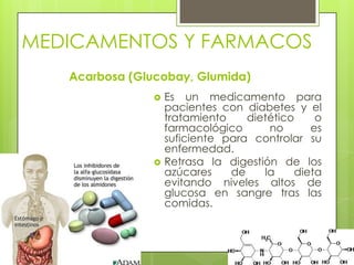 MEDICAMENTOS Y FARMACOS
Acarbosa (Glucobay, Glumida)
 Es un medicamento para
pacientes con diabetes y el
tratamiento dietético o
farmacológico no es
suficiente para controlar su
enfermedad.
 Retrasa la digestión de los
azúcares de la dieta
evitando niveles altos de
glucosa en sangre tras las
comidas.
 