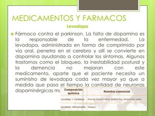 MEDICAMENTOS Y FARMACOS
Levodopa
 Fármaco contra el parkinson. La falta de dopamina es
la responsable de la enfermedad. La
levodopa, administrada en forma de comprimido por
vía oral, penetra en el cerebro y allí se convierte en
dopamina ayudando a controlar los síntomas. Algunos
trastornos como el bloqueo, la inestabilidad postural y
la demencia no mejoran con este
medicamento, aparte que el paciente necesita un
suministro de levodopa cada vez mayor ya que a
medida que pasa el tiempo la cantidad de neuronas
dopaminérgicas muertas es mayor.
 