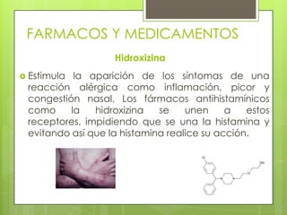 FARMACOS Y MEDICAMENTOS
Hidroxizina
 Estimula la aparición de los síntomas de una
reacción alérgica como inflamación, picor y
congestión nasal. Los fármacos antihistamínicos
como la hidroxizina se unen a estos
receptores, impidiendo que se una la histamina y
evitando así que la histamina realice su acción.
 