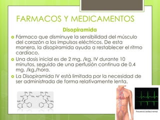 FARMACOS Y MEDICAMENTOS
Disopiramida
 Fármaco que disminuye la sensibilidad del músculo
del corazón a los impulsos eléctricos. De esta
manera, la disopiramida ayuda a restablecer el ritmo
cardíaco.
 Una dosis inicial es de 2 mg. /kg. IV durante 10
minutos, seguido de una perfusión continua de 0.4
mg. /kg./hora.
 La Disopiramida IV está limitada por la necesidad de
ser administrada de forma relativamente lenta.
 