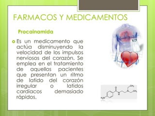 FARMACOS Y MEDICAMENTOS
Procainamida
 Es un medicamento que
actúa disminuyendo la
velocidad de los impulsos
nerviosos del corazón. Se
emplea en el tratamiento
de aquellos pacientes
que presentan un ritmo
de latido del corazón
irregular o latidos
cardiacos demasiado
rápidos.
 