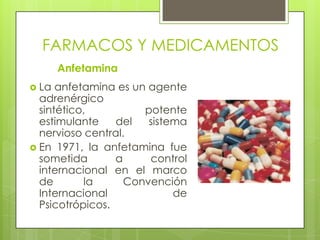 FARMACOS Y MEDICAMENTOS
Anfetamina
 La anfetamina es un agente
adrenérgico
sintético, potente
estimulante del sistema
nervioso central.
 En 1971, la anfetamina fue
sometida a control
internacional en el marco
de la Convención
Internacional de
Psicotrópicos.
 