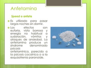Anfetamina
Speed o anfeta
 Es utilizada para pasar
largas noches sin dormir.
 Los efectos son
euforia, vista borrosa y
energía no habitual a
sudoración, vómitos y
ataques de ansiedad. La
anfetamina produce un
síndrome denominado
psicosis
anfetamínica, parecido a
la psicosis cocaínica o a la
esquizofrenia paranoide.
 