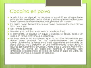 Cocaína en polvo
 A principios del siglo XX, la cocaína se convirtió en el ingrediente
principal en la mayoría de los tónicos y elíxires que se crearon para
tratar numerosas enfermedades, incluyendo el Vin Mariani.
 En países como Reino Unido se usa como anestesia local en ciertos
tipos de cirugías.
 Dos formas químicas
 Las sales y los cristales de cocaína (como base libre).
 El clorhidrato, se disuelve en agua, y cuando se abusa, puede ser
usada en forma intravenosa o intranasal.
 La base libre es un compuesto que no ha sido neutralizado por
ácido para producir la sal correspondiente. Se puede
fumar, usualmente se vende en la calle ilegalmente en forma de un
polvo blanco, fino y cristalino; en una forma llamada "crack", roca, y
bazuco (en Colombia y el Caribe), Pasta base o Lata en Argentina y
Uruguay, en forma de piedrecitas blancas o amarillas con
amoníaco o bicarbonato de sodio, (se fuma en pipa de vidrio, en
papel de aluminio o en pipas artesanales).
 