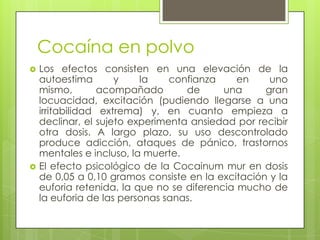 Cocaína en polvo
 Los efectos consisten en una elevación de la
autoestima y la confianza en uno
mismo, acompañado de una gran
locuacidad, excitación (pudiendo llegarse a una
irritabilidad extrema) y, en cuanto empieza a
declinar, el sujeto experimenta ansiedad por recibir
otra dosis. A largo plazo, su uso descontrolado
produce adicción, ataques de pánico, trastornos
mentales e incluso, la muerte.
 El efecto psicológico de la Cocainum mur en dosis
de 0,05 a 0,10 gramos consiste en la excitación y la
euforia retenida, la que no se diferencia mucho de
la euforia de las personas sanas.
 