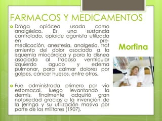 FARMACOS Y MEDICAMENTOS
Morfina
 Droga opiácea usada como
analgésico. Es una sustancia
controlada, opioide agonista utilizada
en pre-
medicación, anestesia, analgesia, trat
amiento del dolor asociado a la
isquemia miocárdica y para la disnea
asociada al fracaso ventricular
izquierdo agudo y edema
pulmonar, para calmar dolores por
golpes, cáncer huesos, entre otros.
 Fue administrada primero por vía
estomacal, luego levantando la
dermis, finalmente adquirió gran
notoriedad gracias a la invención de
la jeringa y su utilización masiva por
parte de los militares (1907).
 